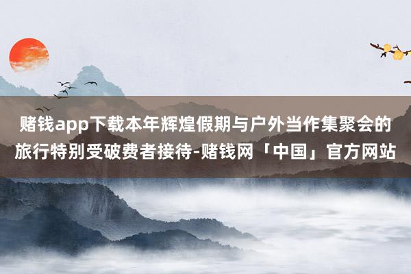 赌钱app下载本年辉煌假期与户外当作集聚会的旅行特别受破费者接待-赌钱网「中国」官方网站